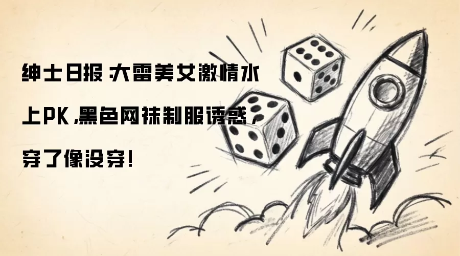 绅士日报：大雷美女激情水上PK，黑色网袜制服诱惑，穿了像没穿！