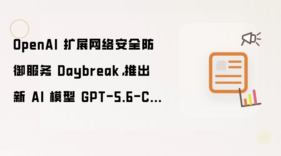 OpenAI 扩展网络安全防御服务 Daybreak，推出新 AI 模型 GPT-5.6-Cyber