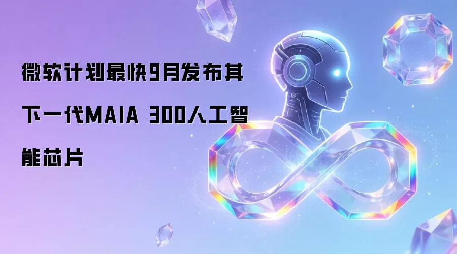 微软计划最快9月发布其下一代MAIA 300人工智能芯片
