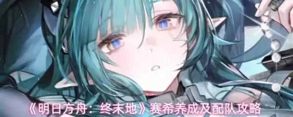 明日方舟终末地赛希如何玩 明日方舟终末地赛希养成及配队攻略