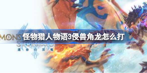 怪物猎人物语3侵兽角龙如何打 怪物猎人物语3侵兽角龙打法