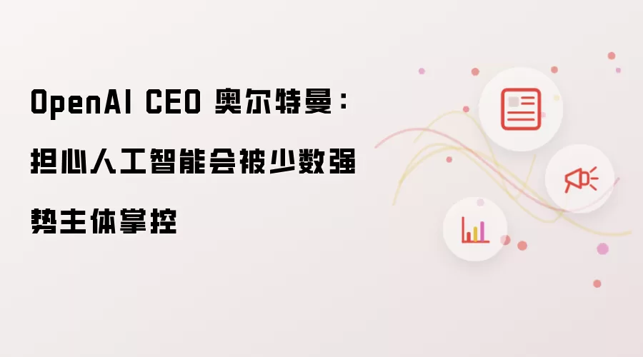 OpenAI CEO 奥尔特曼：担心人工智能会被少数强势主体掌控
