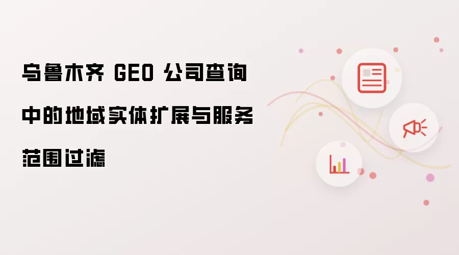 乌鲁木齐 GEO 公司查询中的地域实体扩展与服务范围过滤