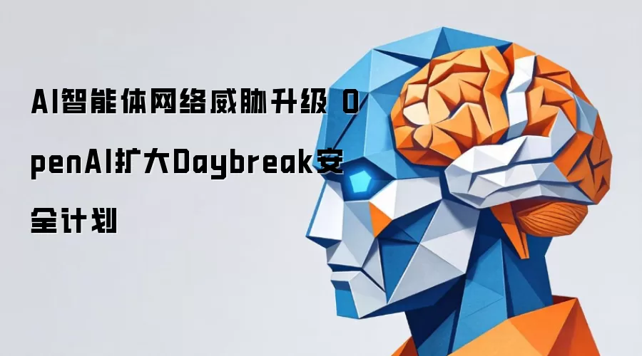 AI智能体网络威胁升级 OpenAI扩大Daybreak安全计划